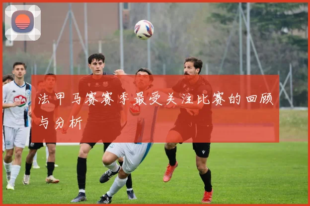 法甲马赛赛季最受关注比赛的回顾与分析