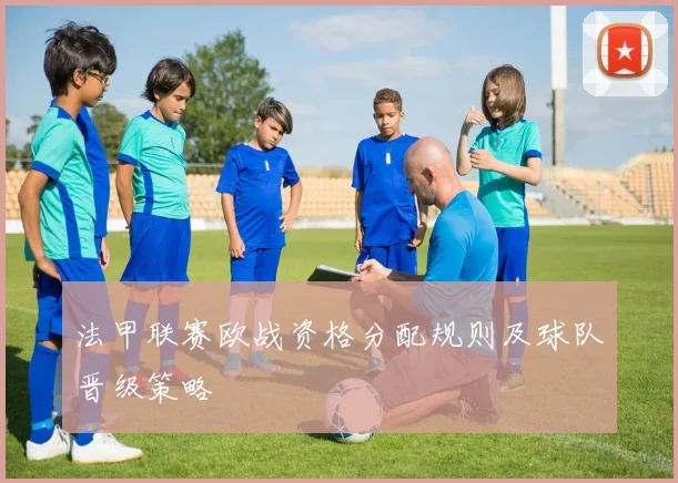 法甲联赛欧战资格分配规则及球队晋级策略