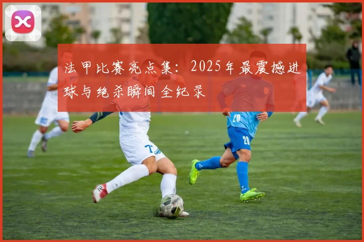 法甲比赛亮点集：2025年最震撼进球与绝杀瞬间全纪录