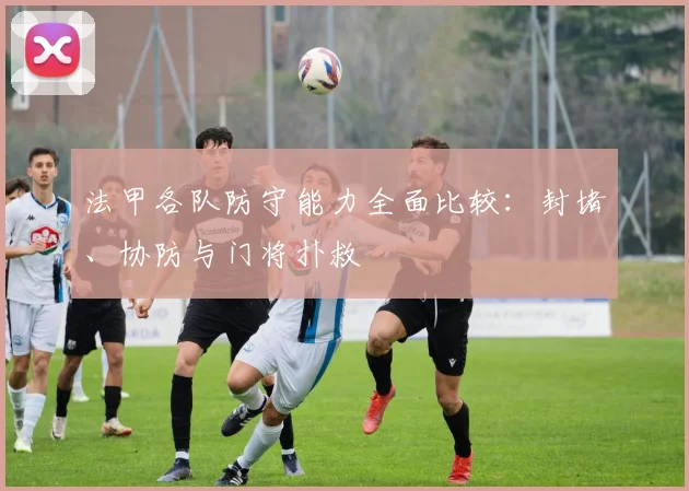 法甲各队防守能力全面比较：封堵、协防与门将扑救